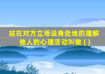 站在对方立场设身处地的理解他人的心理活动叫做 ( )